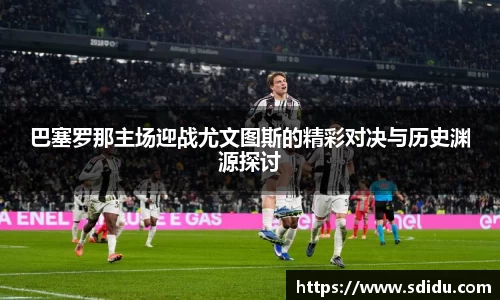 巴塞罗那主场迎战尤文图斯的精彩对决与历史渊源探讨